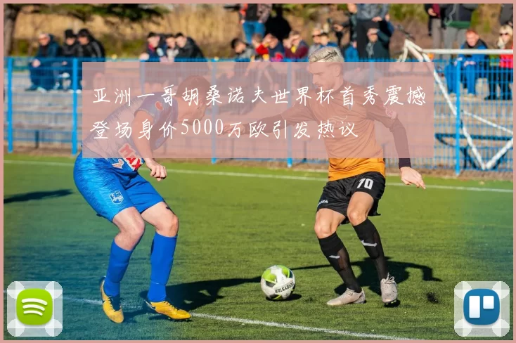 亚洲一哥胡桑诺夫世界杯首秀震撼登场身价5000万欧引发热议
